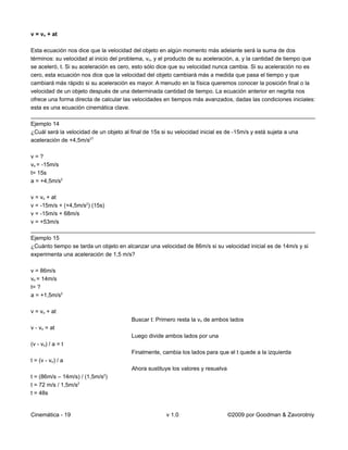 v = vo + at

Esta ecuación nos dice que la velocidad del objeto en algún momento más adelante será la suma de dos
términos: su velocidad al inicio del problema, vo, y el producto de su aceleración, a, y la cantidad de tiempo que
se aceleró, t. Si su aceleración es cero, esto sólo dice que su velocidad nunca cambia. Si su aceleración no es
cero, esta ecuación nos dice que la velocidad del objeto cambiará más a medida que pasa el tiempo y que
cambiará más rápido si su aceleración es mayor. A menudo en la física queremos conocer la posición final o la
velocidad de un objeto después de una determinada cantidad de tiempo. La ecuación anterior en negrita nos
ofrece una forma directa de calcular las velocidades en tiempos más avanzados, dadas las condiciones iniciales:
esta es una ecuación cinemática clave.
__________________________________________________________________________________________
Ejemplo 14
¿Cuál será la velocidad de un objeto al final de 15s si su velocidad inicial es de -15m/s y está sujeta a una
aceleración de +4,5m/s2?

v=?
vo = -15m/s
t= 15s
a = +4,5m/s2

v = vo + at
v = -15m/s + (+4,5m/s2) (15s)
v = -15m/s + 68m/s
v = +53m/s
__________________________________________________________________________________________
Ejemplo 15
¿Cuánto tiempo se tarda un objeto en alcanzar una velocidad de 86m/s si su velocidad inicial es de 14m/s y si
experimenta una aceleración de 1,5 m/s?

v = 86m/s
vo = 14m/s
t= ?
a = +1,5m/s2

v = vo + at
                                        Buscar t: Primero resta la vo de ambos lados
v - vo = at
                                        Luego divide ambos lados por una
(v - vo) / a = t
                                        Finalmente, cambia los lados para que el t quede a la izquierda
t = (v - vo) / a
                                        Ahora sustituye los valores y resuelva
                             2
t = (86m/s – 14m/s) / (1,5m/s )
t = 72 m/s / 1,5m/s2
t = 48s


Cinemática - 19                                       v 1.0                      ©2009 por Goodman & Zavorotniy
 