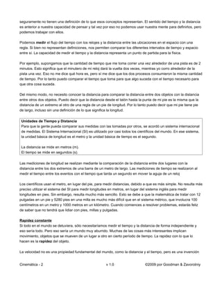 seguramente no tienen una definición de lo que esos conceptos representan. El sentido del tiempo y la distancia
es anterior a nuestra capacidad de pensar y tal vez por eso no podemos usar nuestra mente para definirlos, pero
podemos trabajar con ellos.

Podemos medir el flujo del tiempo con los relojes y la distancia entre las ubicaciones en el espacio con una
regla. Si bien no representan definiciones, nos permiten comparar los diferentes intervalos de tiempo y espacio
entre sí. La capacidad de medir el tiempo y la distancia representa un punto de partida para la física.

Por ejemplo, supongamos que la cantidad de tiempo que me toma correr una vez alrededor de una pista es de 2
minutos. Esto significa que el minutero de mi reloj dará la vuelta dos veces, mientras yo corro alrededor de la
pista una vez. Eso no me dice qué hora es, pero sí me dice que los dos procesos consumieron la misma cantidad
de tiempo. Por lo tanto puedo comparar el tiempo que toma para que algo suceda con el tiempo necesario para
que otra cosa suceda.

Del mismo modo, no necesito conocer la distancia para comparar la distancia entre dos objetos con la distancia
entre otros dos objetos. Puedo decir que la distancia desde el talón hasta la punta de mi pie es la misma que la
distancia de un extremo al otro de una regla de un pie de longitud. Por lo tanto puedo decir que mi pie tiene pie
de largo, incluso sin una definición de lo que significa la longitud.


 Unidades de Tiempo y Distancia
 Para que la gente pueda comparar sus medidas con las tomadas por otros, se acordó un sistema internacional
 de medidas. El Sistema Internacional (SI) es utilizado por casi todos los científicos del mundo. En ese sistema,
 la unidad básica de longitud es el metro y la unidad básica de tiempo es el segundo.

 La distancia se mide en metros (m).
 El tiempo se mide en segundos (s).


Las mediciones de longitud se realizan mediante la comparación de la distancia entre dos lugares con la
distancia entre los dos extremos de una barra de un metro de largo. Las mediciones de tiempo se realizaron al
medir el tiempo entre los eventos con el tiempo que tarda un segundo en mover la aguja de un reloj

Los científicos usan el metro, en lugar del pie, para medir distancias, debido a que es más simple. No resulta más
preciso utilizar el sistema del SI para medir longitudes en metros, en lugar del sistema inglés para medir
longitudes en pies. Sin embargo, resulta mucho más sencillo. Esto se debe a que la matemática de tratar con 12
pulgadas en un pie y 5280 pies en una milla es mucho más difícil que en el sistema métrico, que involucra 100
centímetros en un metro y 1000 metros en un kilómetro. Cuando comiences a resolver problemas, estarás feliz
de saber que no tendrá que lidiar con pies, millas y pulgadas.

Rapidez constante
Si todo en el mundo se detuviera, sólo necesitaríamos medir el tiempo y la distancia de forma independiente y
eso sería todo. Pero eso sería un mundo muy aburrido. Muchas de las cosas más interesantes implican
movimiento, objetos que se mueven de un lugar a otro en cierto período de tiempo. La rapidez con lo que lo
hacen es la rapidez del objeto.

La velocidad no es una propiedad fundamental del mundo, como la distancia y el tiempo, pero es una invención


Cinemática - 2                                        v 1.0                    ©2009 por Goodman & Zavorotniy
 