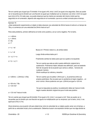 Ten en cuenta que al igual que 72 dividido 14 es igual a 48, (m/s) / (m/s2) es igual a los segundos. Esto se puede
ver si recuerda que la división por una fracción es igual que multiplicar por su recíproco: así (m/s) / (m/s2) es igual
que (m/s) (s2/m). En este caso, se puede observar que los metros se cancelan del mismo modo que los
segundos en el numerador, dejando sólo segundos en el numerador, que es la unidad correcta para el tiempo.
__________________________________________________________________________________________
Ejemplo 16
¿Qué aceleración experimenta un objeto si debe alcanzar una velocidad de 40m/s hacia el norte en un tiempo de
18s y si comienza con una velocidad de 24m/s hacia el sur?

Para este problema, primero definamos al norte como positivo y al sur como negativo. Por lo tanto,

v = +40m/s
vo = -24m/s
t= 18s
a=?

v = vo + at
                                          Busca el t: Primero resta la vo de ambos lados
v - vo = at
                                          Luego divide ambos lados por t
(v - vo) / t = a
                                          Finalmente cambia los lados para que la a quede a la izquierda
a = (v - vo) / t
                                          Ten en cuenta que esta es sólo nuestra definición original de la
                                          aceleración. Podríamos haber utilizado esa definición, pero es bastante
                                          fácil de recuperar de la ecuación que vamos a utilizar... funciona de
                                          cualquier manera.
                                          Ahora sustituye los valores y resuelve

a = (40m/s – (-24m/s)) / (18s)            Ten en cuenta que al sustituir -24m/s por vo, la ponemos entre sus
                                          propios paréntesis. Eso es para que no perdamos el signo negativo... un
                                          error común. Ahora podemos ver que -(-24m/s) es igual a +24 m/s
a = 64 m/s / 18s
a = 3,6 m/s2
                                          Ya que la respuesta es positiva, la aceleración debe ser hacia el norte
                                          según nuestra decisión original de que el norte sea positivo
a = 3,6 m/s2 hacia el norte

Ten en cuenta que al igual que 64 dividido 18 es igual a 3,6, (m/s) / s es igual a m/s2. Esto se puede ver si
recuerdas que la división por una fracción es igual a la multiplicación por su recíproco: por lo tanto, (m/s) / s es
igual que (m/s) x (1/s).

Ahora tenemos una ecuación útil para determinar cómo la velocidad de un objeto puede variar con el tiempo, a
partir de su velocidad inicial y de su aceleración. Debemos buscar una expresión similar que nos diga dónde se


Cinemática - 20                                         v 1.0                     ©2009 por Goodman & Zavorotniy
 