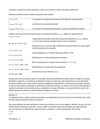 encuentra un objeto en función del tiempo a partir de su posición inicial, velocidad y aceleración.

Debemos combinar tres de nuestras ecuaciones para lograrlo


 v = vo + at                     La ecuación que acabamos de derivar de la definición de aceleración

 vpromedio ≡ (x - x0) / t       La definición de velocidad promedio

 vpromedio = ½ (v + v0)          La ecuación de la velocidad promedio en caso de aceleración constante


Debido a que tenemos dos ecuaciones para la velocidad promedio, vpromedio, deben ser iguales entre sí.
vpromedio = vpromedio
                                 Luego podremos sustituir en las dos ecuaciones diferentes el vpromedio anterior:
                                 uno en el lado izquierdo del signo igual y el otro a la derecha
[(x - x0) / t] = [½ (v + v0)]
                                 Busquemos la x: en primer lugar multipliquemos ambos lados por t para sacarlo
                                 del denominador de la izquierda
x - x0 = ½ (v + v0)t
                                Luego agreguemos x0 a ambos lados para obtener x solo
x = x0 +½ (v + v0)t
                                Distribuyamos el t entre paréntesis de la derecha
x = x0 + ½ vt + ½v0t
                                Ahora sustituyamos en nuestra nueva ecuación v: v = vo + at
x = x0 + ½ (vo + at) t + ½v0t
                                Distribuyamos el ½t que está entre paréntesis
                            2
x = x0 + ½ vot + ½at + ½v0t
                                Combinemos los dos términos ½ vot
                        2
x = x0 + vot + ½at

Esta es otra de las ecuaciones clave en cinemática. Nos permite determinar dónde estará un objeto con el paso
del tiempo a partir de un conjunto de condiciones iniciales. En este caso, hay tres términos: x0 nos dice dónde
comenzó el objeto; vot nos dice qué tan rápido se desplazaba originalmente y cuánto tiempo ha estado viajando;
y ½at2 nos dice cuánto ha afectado la aceleración la distancia recorrida. La razón de que t al final esté elevada al
cuadrado es porque no sólo cambia más su velocidad con el paso del tiempo, sino que también ha tenido más
tiempo para que el cambio de velocidad afecte la distancia recorrida.
__________________________________________________________________________________________
Ejemplo 17
Un automóvil está en reposo cuando experimenta una aceleración de 2,0 m/s2 hacia el norte durante 5,0s. ¿Qué
tan lejos viajará durante el tiempo que acelera?

Para este problema, primero definamos al norte como positivo y al sur como negativo. Además, ya que no se nos
informa dónde comienza el automóvil, vamos a definir su posición inicial como el origen para este problema,
cero. En ese caso, la distancia que viaja solo será su posición, x, al final del problema. Por lo tanto,
x0 = 0
x=?


Cinemática - 21                                        v 1.0                    ©2009 por Goodman & Zavorotniy
 