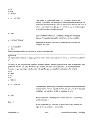 vo = 0
t= 5,0s
a = 2,0m/s2

x = x0 + vot + ½at2
                                        La ecuación ya está resuelta para x, por lo que sólo tenemos que
                                        sustituir los números. Sin embargo, un buen primer paso es eliminar los
                                        términos que claramente va a tener un resultado de cero, en este caso el
                                        primer y segundo término. (Ya que vo = 0, todo lo que se multiplique por
                                        vo también tendrá un resultado de cero).

x = ½at2
                                        Esto simplifica muchísimo la ecuación y evita algunos errores de
                                        álgebra. Ahora podemos sustituir los números con las variables.
x = ½(2,0m/s2)( 5,0s) 2
                                        Asegúrate de elevar al cuadrado los 5,0s antes de multiplicar por
                                        cualquier otra cosa
x = (1,0m/s2)(25s 2)
x = 25m
El automóvil viajará 25m al norte durante el tiempo de aceleración
__________________________________________________________________________________________
Ejemplo 18
Un objeto acelerará desde su reposo. ¿Cuánto tiempo tomará para que recorra 40m si su aceleración es de 4m/
s2?

Ya que no se nos informa dónde comienza el objeto, vamos a definir su posición inicial como el origen para este
problema, cero. En ese caso, la distancia que recorre, 40m, solo será su posición, x, al final del problema.
Además, ya que al principio está detenido, esto significa que su velocidad inicial es cero. Por lo tanto,
x0 = 0
x = 40m
vo = 0
t= ?
a = 2,0m/s2

x = x0 + vot + ½at2
                                        Eliminemos los términos que claramente va a tener un resultado de cero,
                                        en este caso el primer y segundo término. (Ya que vo = 0, todo lo que se
                                        multiplique por vo también tendrá un resultado de cero).

x = ½at2
                                        Ahora busquemos t: Multipliquemos ambos lados por 2 y dividamos
                                        ambos lados por a
2x/a = t2
                                        Ahora tomemos la raíz cuadrada de ambos lados, para obtener t en
                                        lugar de t2 y llevemos la t a la izquierda


Cinemática - 22                                       v 1.0                     ©2009 por Goodman & Zavorotniy
 