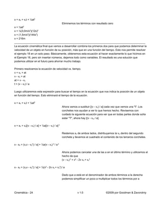 x = x0 + vot + ½at2
                                         Eliminemos los términos con resultado cero
x = ½at2
x = ½(3,0m/s2)(12s)2
x = (1,5m/s2)(144s2)
x = 216m
_________________________________________________________________________________________
La ecuación cinemática final que vamos a desarrollar combina los primeros dos para que podamos determinar la
velocidad de un objeto en función de su posición, más que en una función del tiempo. Esto nos permite resolver
el ejemplo 18 en un solo paso. Básicamente, obtenemos esta ecuación al hacer exactamente lo que hicimos en
el Ejemplo 18, pero sin insertar números, dejamos todo como variables. El resultado es una solución que
podemos utilizar en el futuro para ahorrar mucho trabajo.

Primero resolvamos la ecuación de velocidad vs. tiempo.
v = vo + at
v - vo = at
at = v - vo
t = (v - vo) / a

Luego utilizaremos esta expresión para buscar el tiempo en la ecuación que nos indica la posición de un objeto
en función del tiempo. Esto eliminará el tiempo de la ecuación.

x = x0 + vot + ½at2
                                                 Ahora vamos a sustituir [(v - vo) / a] cada vez que vemos una "t". Los
                                                 corchetes nos ayudan a ver lo que hemos hecho. Revisemos con
                                                 cuidado la siguiente ecuación para ver que en todas partes donde solía
                                                 estar "T", ahora hay [(v - vo) / a].

x = x0 + vo[(v - vo) / a] + ½a[(v - vo) / a] 2

                                                 Restemos x0 de ambos lados, distribuyamos la vo dentro del segundo
                                                 corchete y llevemos al cuadrado el contenido de los terceros corchetes.

x - x0 = (vov - vo2) / a] + ½a(v - vo) 2 / a 2

                                                 Ahora podemos cancelar una de las a en el último término y utilicemos el
                                                 hecho de que
                                                 (v - vo) 2 = v2 - 2v vo + vo2

x - x0 = (vov - vo2) / a] + ½(v2 - 2v vo + vo2) / a

                                                 Dado que a está en el denominador de ambos términos a la derecha
                                                 podemos simplificar un poco a multiplicar todos los términos por a




Cinemática - 24                                               v 1.0                   ©2009 por Goodman & Zavorotniy
 