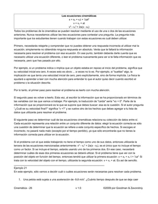Las ecuaciones cinemáticas
                                                x = x0 + vot + ½at2
                                                    v = vo + at
                                                v - vo2 = 2a(x - x0)
                                                 2


Todos los problemas de la cinemática se pueden resolver mediante el uso de una o dos de las ecuaciones
anteriores. Nunca necesitamos utilizar las tres ecuaciones para contestar una pregunta. La pregunta más
importante que los estudiantes tienen cuando trabajan con estas ecuaciones es cuál deben utilizar.

Primero, necesitarás relajarte y comprender que no puedes obtener una respuesta incorrecta al utilizar mal la
ecuación; simplemente no obtendrás ninguna respuesta en absoluto. Verás que te faltará la información
necesaria para resolver el problema con esa ecuación. En ese punto, también deberás darte cuenta que es
necesario utilizar una ecuación diferente, o leer el problema nuevamente para ver si te falta información que es
necesaria, pero que has pasado por alto.

Por ejemplo, si un problema indica o implica que un objeto estaba en reposo al inicio del problema, significa que
su velocidad inicial era cero. A veces esto es obvio ... a veces no lo es. Por ejemplo, si "sueltas" algo, la
implicación es que tenía una velocidad inicial de cero, pero explícitamente, sino de forma implícita. La física te
ayudará a aprender a leer con mucha atención para entender lo que el autor quiso decir cuando escribió el
problema o la situación descrita.

Por lo tanto, el primer paso para resolver el problema es leerlo con mucha atención.

El segundo paso es volver a leerlo. Esta vez, al escribir la información que se ha proporcionado en términos de
las variables con las que vamos a trabajar. Por ejemplo, la traducción de "caída" sería "vo = 0". Parte de la
información que se proporcionará es la que se supone que debes buscar: esa es la cuestión. Si el autor pregunta
“¿Cuál es su velocidad final?” significa “v =?” y se vuelve otro de los hechos que debes agregar a tu lista de
datos que utilizarás para resolver el problema.

El siguiente paso es determinar cuál de las ecuaciones cinemáticas relaciona su colección de datos entre sí.
Cada ecuación representa una relación entre un conjunto diferente de datos: elegir la ecuación correcta es sólo
una cuestión de determinar que la ecuación se refiere a este conjunto específico de hechos. Si escoges el
incorrecto, no pasará nada malo (excepto por el tiempo perdido), ya que sólo encontrarás que no tienes la
información correcta para utilizar en la ecuación.

Si el problema con el que estás trabajando no tiene el tiempo como uno de sus datos, entonces utilizarás la
tercera de las ecuaciones mencionadas anteriormente: v2 - vo2 = 2a(x - x0), es el único que no incluye el tiempo
como un factor. Si se incluye el tiempo, estarás usando uno de los primeros dos. En ese caso, necesitará
determinar cuáles de esas dos primeras ecuaciones se deberá utilizar. Si el problema tiene que ver con la
posición del objeto en función del tiempo, entonces tendrá que utilizar la primera ecuación: x = x0 + vo t + ½a2. Si
trata con la velocidad del objeto con el tiempo, utilizarás la segunda ecuación: v = vo + at. Es así de sencillo.
_______________________________________________________________
Ejemplo 21
En este ejemplo, sólo vamos a decidir cuál o cuáles ecuaciones serán necesarias para resolver cada problema.


    1. Una pelota está sujeta a una aceleración de -9,8 m/s2. ¿Cuánto tiempo después de que se deja caer

Cinemática - 26                                        v 1.0                    ©2009 por Goodman & Zavorotniy
 