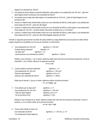 llegará a la velocidad de -24m/s?
   2. Una pelota se lanza desde su posición detenida y está sujeta a una aceleración de -9.8 m/s2. ¿Qué tan
       lejos llegará antes de alcanzar una velocidad de 24m/s?
   3. Una pelota que se deja caer está sujeta a una aceleración de -9,8 m/s2. ¿Qué tan lejos llegará en los
       primeros 5,0s?
   4. Lanzas un objeto hacia arriba desde el piso con una velocidad de 20m/s y está sujeto a una aceleración
       hacia abajo de 9,8 m/s2. ¿Qué tan alto llega?
   5. Lanzas un objeto hacia arriba desde el piso con una velocidad de 20m/s y está sujeto a una aceleración
       hacia abajo de -9,8 m/s2. ¿Cuánto tiempo más tarde se detiene por un momento?
   6. Lanzas un objeto hacia arriba desde el piso con una velocidad de 20m/s y está sujeto a una aceleración
       hacia abajo de 9,8 m/s2. ¿Qué tan alto habrá llegado después de 2,0s?

Tómate un segundo para escribir los datos de cada problema y luego determinar qué ecuación se debe utilizar.
Luego compara tus resultados con los que se muestran a continuación.


   1. "una aceleración de -9,8 m/s2"            significa a =- 9,8 m/s2
       "Cuánto tiempo después"              significa t =?
        "se deja caer"             significa vo = 0
        "para alcanzar una velocidad de -24m/s"                significa v =-24m/s

       Debido a que el tiempo, t, es un factor, debemos elegir sólo entre las dos primeras ecuaciones. Como la
       velocidad, v, es un factor, debe ser la segunda ecuación:
                                                    v = vo + at


   2. "Lanzar desde la posición detenida"                significa vo = 0
                                     2"
       "una aceleración de -9,8 m/s                  significa a =- 9,8 m/s2
       "Qué tan lejos llegará"                       significa x0=0 y x=?
       "alcanza una velocidad de 24m/s"              significa v = -24m/s

       Dado que el tiempo, t, no es un factor, debemos utilizar la tercera ecuación
                                                v2 - vo2 = 2a(x - x0)


   3. "Una pelota que se deja caer"             significa vo = 0
                                     2"
       "Una aceleración de -9,8 m/s              significa a = -9,8 m/s2
        "Qué tan lejos llegará"                  significa x0=0 y x=?
        “en los primeros 5,0s”                   significa t = 5,0s

       Debido a que el tiempo es un factor, debemos elegir sólo entre las dos primeras ecuaciones. Como la
       posición, x, es un factor, debe ser la primera ecuación:
                                                 x = x0 + vot + ½at2

   4. "hacia arriba desde el suelo con
       una velocidad de 20m/s"                       significa vo = + 20 m/s, x0 = 0
       "una aceleración hacia abajo de

Cinemática - 27                                        v 1.0                     ©2009 por Goodman & Zavorotniy
 