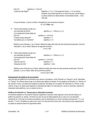 9,8 m/s2"           significa a = -9,8 m/s2
        "¿Qué tan alto llega?"                    Significa x =? y v = 0 (el segundo hecho, v = 0, es menos
                                                  evidente, pero está implícito en el hecho de que cuando llega a
                                                  su altura máxima se debe detener momentáneamente... o iría
                                                  más alto

        Ya que el tiempo, t, no es un factor, necesitamos usar la tercera ecuación
                                                 v2 - vo2 = 2a(x - x0)

    5. "hacia arriba desde el suelo con
       una velocidad de 20m/s”                        significa vo = + 20m/s y x0 = 0
       "una aceleración hacia abajo de
       9,8 m/s2”                              significa a = -9,8 m/s2
       “Cuánto tiempo después”                         significa t = ?
       "se detiene por un momento"                     significa v = 0

        Debido a que el tiempo, t, es un factor, debemos elegir sólo entre las dos primeras ecuaciones. Como la
        velocidad, v, es un factor, debe ser la segunda ecuación:
                                                     v = vo + at

    6. "hacia arriba desde el suelo con
       una velocidad de 20m/s”                        significa vo = + 20m/s y x0 = 0
       "una aceleración hacia abajo de
       9,8 m/s2”                              significa a = -9.8 m/s2
       “Qué tan alto es”                               significa x = ?
       “después de 2,0s”                               significa t = 2,0s

        Debido a que el tiempo es un factor, debemos elegir sólo entre las dos primeras ecuaciones. Como la
        posición, x, es un factor, debe ser la primera ecuación:
                                                  x = x0 + vot + ½at2

Interpretación de gráficos de movimiento
Hay dos tipos de gráficos de movimiento que vamos a considerar: el de "Posición vs. Tiempo" y el de "Velocidad
vs. Tiempo". En ambos casos el eje x se utiliza para registrar el tiempo. En los gráficos de Posición vs. Tiempo, el
eje vertical, el eje y, se utiliza para registrar la posición del objeto. En un gráfico de Velocidad vs. Tiempo, el eje
vertical, el eje y, se utiliza para registrar la velocidad del objeto. En esta sección, vamos a aprender a generar e
interpretar estos gráficos y ver su relación entre sí.

Gráficos de Posición vs. Tiempo para la Velocidad constante
Si mientras estabas en movimiento hubieras registrado tu posición cada segundo, sería sencillo realizar un
gráfico de posición vs. tiempo. Tomemos el caso de que te estés alejando de tu casa con una velocidad
constante de +1m/s (ten en cuenta que debido a que la velocidad es un vector necesita una dirección, "+", y un
tamaño, "1 m/s"). Si defines tu casa como "cero" y tu hora de inicio como cero, los primeros cinco segundos de
su paseo te proporcionarán los siguientes datos.




Cinemática - 28                                         v 1.0                    ©2009 por Goodman & Zavorotniy
 