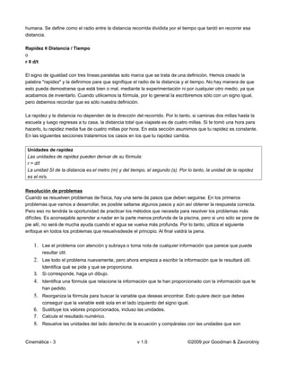humana. Se define como el radio entre la distancia recorrida dividida por el tiempo que tardó en recorrer esa
distancia.

Rapidez ≡ Distancia / Tiempo
o
r ≡ d/t

El signo de igualdad con tres líneas paralelas solo marca que se trata de una definición. Hemos creado la
palabra "rapidez" y la definimos para que signifique el radio de la distancia y el tiempo. No hay manera de que
esto pueda demostrarse que está bien o mal, mediante la experimentación ni por cualquier otro medio, ya que
acabamos de inventarlo. Cuando utilicemos la fórmula, por lo general la escribiremos sólo con un signo igual,
pero debemos recordar que es sólo nuestra definición.

La rapidez y la distancia no dependen de la dirección del recorrido. Por lo tanto, si caminas dos millas hasta la
escuela y luego regresas a tu casa, la distancia total que viajaste es de cuatro millas. Si te tomó una hora para
hacerlo, tu rapidez media fue de cuatro millas por hora. En esta sección asumimos que tu rapidez es constante.
En las siguientes secciones trataremos los casos en los que tu rapidez cambia.


 Unidades de rapidez
 Las unidades de rapidez pueden derivar de su fórmula:
 r = d/t
 La unidad SI de la distancia es el metro (m) y del tiempo, el segundo (s). Por lo tanto, la unidad de la rapidez
 es el m/s.


Resolución de problemas
Cuando se resuelven problemas de física, hay una serie de pasos que deben seguirse. En los primeros
problemas que vamos a desarrollar, es posible saltarse algunos pasos y aún así obtener la respuesta correcta.
Pero eso no tendrás la oportunidad de practicar los métodos que necesita para resolver los problemas más
difíciles. Es aconsejable aprender a nadar en la parte menos profunda de la piscina, pero si uno sólo se pone de
pie allí, no será de mucha ayuda cuando el agua se vuelva más profunda. Por lo tanto, utiliza el siguiente
enfoque en todos los problemas que resuelvsdesde el principio. Al final valdrá la pena.


    1. Lee el problema con atención y subraya o toma nota de cualquier información que parece que puede
        resultar útil.
    2. Lee todo el problema nuevamente, pero ahora empieza a escribir la información que te resultará útil.
       Identifica qué se pide y qué se proporciona.
    3. Si corresponde, haga un dibujo.
    4. Identifica una fórmula que relacione la información que te han proporcionado con la información que te
        han pedido.
    5. Reorganiza la fórmula para buscar la variable que deseas encontrar. Esto quiere decir que debes
       conseguir que la variable esté sola en el lado izquierdo del signo igual.
    6. Sustituye los valores proporcionados, incluso las unidades.
    7. Calcula el resultado numérico.
    8. Resuelve las unidades del lado derecho de la ecuación y compáralas con las unidades que son


Cinemática - 3                                         v 1.0                    ©2009 por Goodman & Zavorotniy
 