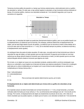 Tomemos el primer gráfico de posición vs. tiempo que hicimos anteriormente y reformulémoslo como un gráfico
de velocidad vs. tiempo. En este caso, el eje vertical registra la velocidad y el eje horizontal continúa indicando el
tiempo. En el primer gráfico, mantuvo una velocidad constante de 1 m/s durante 6 segundos, por lo que se
convierte en lo siguiente:

                                                        Velocidad vs. Tiempo

                                          3


                                          2
                                  Velocidad (m/s)


                                          1


                                          0
                                              0     1        2        3       4   5    6
                                                                 Tiempo (s)


En este caso, la velocidad del objeto se puede leer directamente desde el gráfico, pero no es posible hacerlo con
su desplazamiento y la distancia que ha recorrido. Sin embargo, podemos determinar el desplazamiento del
objeto, qué tan lejos llegó desde el punto de partida, y la distancia que ha recorrido al medir el área debajo de la
curva (en este caso la línea horizontal en v = 1 m/s). (Si la velocidad siempre es positiva, la distancia recorrida y
el desplazamiento serán iguales).

Un rectángulo tiene dos pares de lados opuestos. En este caso, una parte será la línea horizontal que indica la
velocidad de viaje del objeto y el lado opuesto que es el eje horizontal. El segundo par de lados es una línea
vertical que se dibuja derecho desde el momento que comenzamos a medir y el lado opuesto que es una línea
vertical dibujada derecho desde el momento que dejamos de medir.

Por lo tanto, si un objeto se mueve con una velocidad constante, podemos definir una forma rectangular cuya
altura es su velocidad y cuya longitud es el intervalo de tiempo que estamos estudiando. El área de un rectángulo
está dada por su altura multiplicada por su longitud, por lo que el área de este rectángulo es su velocidad, v,
multiplicada por el tiempo transcurrido, t.

Área = (altura)(longitud)
A = (velocidad)(tiempo)
A = vt
                            Pero al principio del capítulo determinamos que Δx, por lo tanto
A = Δx

El desplazamiento de un objeto está determinado por el área entre su gráfico de velocidad y el eje
horizontal.

En el ejemplo actual, los lados horizontales son la línea horizontal en v = 1 m/s y el eje horizontal, y los lados
verticales están formados por el eje vertical y t = 6s. Las dimensiones del rectángulo son de 1 m/s de alto por 6s
de largo. Por lo tanto, el desplazamiento del objeto es simplemente el producto de los dos, o 6m. Este es el
mismo resultado que se puedes esperar, un objeto que se mueve a una velocidad constante de 1 m/s durante 6s


Cinemática - 32                                               v 1.0                   ©2009 por Goodman & Zavorotniy
 