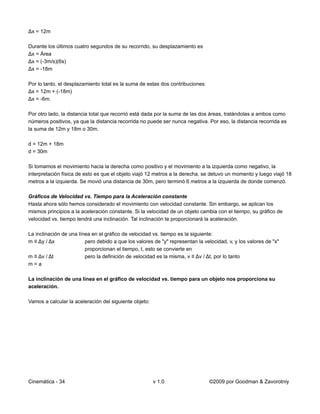 Δx = 12m

Durante los últimos cuatro segundos de su recorrido, su desplazamiento es
Δx = Área
Δx = (-3m/s)(6s)
Δx = -18m

Por lo tanto, el desplazamiento total es la suma de estas dos contribuciones:
Δx = 12m + (-18m)
Δx = -6m.

Por otro lado, la distancia total que recorrió está dada por la suma de las dos áreas, tratándolas a ambos como
números positivos, ya que la distancia recorrida no puede ser nunca negativa. Por eso, la distancia recorrida es
la suma de 12m y 18m o 30m.

d = 12m + 18m
d = 30m

Si tomamos el movimiento hacia la derecha como positivo y el movimiento a la izquierda como negativo, la
interpretación física de esto es que el objeto viajó 12 metros a la derecha, se detuvo un momento y luego viajó 18
metros a la izquierda. Se movió una distancia de 30m, pero terminó 6 metros a la izquierda de donde comenzó.

Gráficos de Velocidad vs. Tiempo para la Aceleración constante
Hasta ahora sólo hemos considerado el movimiento con velocidad constante. Sin embargo, se aplican los
mismos principios a la aceleración constante. Si la velocidad de un objeto cambia con el tiempo, su gráfico de
velocidad vs. tiempo tendrá una inclinación. Tal inclinación te proporcionará la aceleración.

La inclinación de una línea en el gráfico de velocidad vs. tiempo es la siguiente:
m ≡ Δy / Δx              pero debido a que los valores de "y" representan la velocidad, v, y los valores de "x"
                         proporcionan el tiempo, t, esto se convierte en
m ≡ Δv / Δt              pero la definición de velocidad es la misma, v ≡ Δv / Δt, por lo tanto
m=a

La inclinación de una línea en el gráfico de velocidad vs. tiempo para un objeto nos proporciona su
aceleración.

Vamos a calcular la aceleración del siguiente objeto:




Cinemática - 34                                         v 1.0                   ©2009 por Goodman & Zavorotniy
 