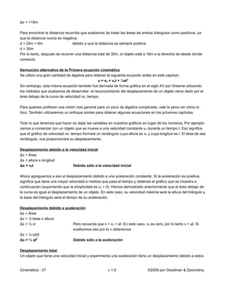 Δx = +18m

Para encontrar la distancia recorrida que acabamos de tratar las áreas de ambos triángulos como positivos, ya
que la distancia nunca es negativa.
d = 24m + 6m                    debido a que la distancia es siempre positiva
d = 30m
Por lo tanto, después de recorrer una distancia total de 30m, el objeto está a 18m a la derecha de desde donde
comenzó.

Derivación alternativa de la Primera ecuación cinemática
Se utilizó una gran cantidad de álgebra para obtener la siguiente ecuación antes en este capítulo:
                                               x = x0 + vot + ½at2
Sin embargo, esta misma ecuación también fue derivada de forma gráfica en el siglo XV por Oresme utilizando
los métodos que acabamos de desarrollar: el reconocimiento del desplazamiento de un objeto viene dado por el
área debajo de la curva de velocidad vs. tiempo.

Para quienes prefieren una visión más general para un poco de álgebra complicada, vale la pena ver cómo lo
hizo. También utilizaremos un enfoque similar para obtener algunas ecuaciones en los próximos capítulos.

Todo lo que tenemos que hacer es dejar las variables en nuestros gráficos en lugar de los números. Por ejemplo
vamos a comenzar con un objeto que se mueve a una velocidad constante v0 durante un tiempo t. Eso significa
que el gráfico de velocidad vs. tiempo formará un rectángulo cuya altura es v0 y cuya longitud es t. El área de ese
rectángulo, nos proporcionará su desplazamiento.

Desplazamiento debido a la velocidad inicial
Δx = Área
Δx = altura x longitud
Δx = v0t                     Debido sólo a la velocidad inicial

Ahora agreguemos a eso el desplazamiento debido a una aceleración constante. Si la aceleración es positiva,
significa que tiene una mayor velocidad a medida que pasa el tiempo y obtienes el gráfico que se muestra a
continuación (suponiendo que la simplicidad es v0 = 0). Hemos demostrado anteriormente que el área debajo de
la curva es igual al desplazamiento de un objeto. En este caso, su velocidad máxima será la altura del triángulo y
la base del triángulo será el tiempo de su aceleración.

Desplazamiento debido a aceleración
Δx = Área
Δx = ½ base x altura
Δx = ½ vt                   Pero recuerda que v = v0 + at. En este caso, v0 es cero, por lo tanto v = at. Si
                            sustituimos eso por la v obtenemos
Δx = ½ (at)t
Δx = ½ at2                  Debido sólo a la aceleración

Desplazamiento total
Un objeto que tiene una velocidad inicial y experimenta una aceleración tiene un desplazamiento debido a estos


Cinemática - 37                                       v 1.0                    ©2009 por Goodman & Zavorotniy
 