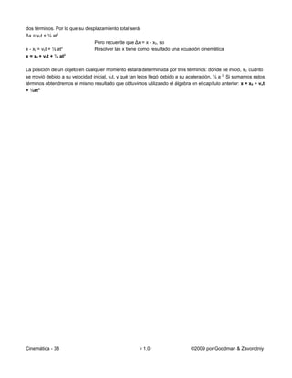 dos términos. Por lo que su desplazamiento total será
Δx = v0t + ½ at2
                                Pero recuerde que Δx = x - x0, so
x - x0 = v0t + ½ at2            Resolver las x tiene como resultado una ecuación cinemática
                     2
x = x0 + v0t + ½ at

La posición de un objeto en cualquier momento estará determinada por tres términos: dónde se inició, x0, cuánto
se movió debido a su velocidad inicial, v0t, y qué tan lejos llegó debido a su aceleración, ½ a 2. Si sumamos estos
términos obtendremos el mismo resultado que obtuvimos utilizando el álgebra en el capítulo anterior: x = x0 + vot
+ ½at2.




Cinemática - 38                                       v 1.0                    ©2009 por Goodman & Zavorotniy
 