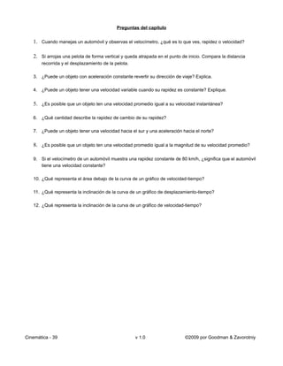 Preguntas del capítulo


   1. Cuando manejas un automóvil y observas el velocímetro, ¿qué es lo que ves, rapidez o velocidad?

   2. Si arrojas una pelota de forma vertical y queda atrapada en el punto de inicio. Compara la distancia
       recorrida y el desplazamiento de la pelota.

   3. ¿Puede un objeto con aceleración constante revertir su dirección de viaje? Explica.

   4. ¿Puede un objeto tener una velocidad variable cuando su rapidez es constante? Explique.


   5. ¿Es posible que un objeto ten una velocidad promedio igual a su velocidad instantánea?

   6. ¿Qué cantidad describe la rapidez de cambio de su rapidez?

   7. ¿Puede un objeto tener una velocidad hacia el sur y una aceleración hacia el norte?


   8. ¿Es posible que un objeto ten una velocidad promedio igual a la magnitud de su velocidad promedio?

   9. Si el velocímetro de un automóvil muestra una rapidez constante de 80 km/h, ¿significa que el automóvil
      tiene una velocidad constante?

   10. ¿Qué representa el área debajo de la curva de un gráfico de velocidad-tiempo?

   11. ¿Qué representa la inclinación de la curva de un gráfico de desplazamiento-tiempo?

   12. ¿Qué representa la inclinación de la curva de un gráfico de velocidad-tiempo?




Cinemática - 39                                      v 1.0                  ©2009 por Goodman & Zavorotniy
 