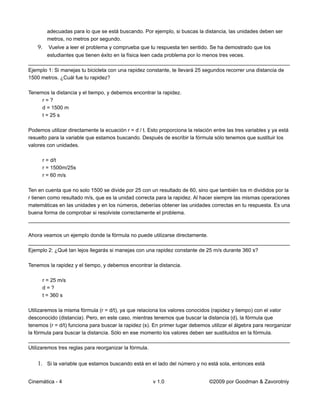 adecuadas para lo que se está buscando. Por ejemplo, si buscas la distancia, las unidades deben ser
        metros, no metros por segundo.
    9. Vuelve a leer el problema y comprueba que tu respuesta ten sentido. Se ha demostrado que los
       estudiantes que tienen éxito en la física leen cada problema por lo menos tres veces.
__________________________________________________________________________________________
Ejemplo 1: Si manejas tu bicicleta con una rapidez constante, te llevará 25 segundos recorrer una distancia de
1500 metros. ¿Cuál fue tu rapidez?

Tenemos la distancia y el tiempo, y debemos encontrar la rapidez.
     r=?
     d = 1500 m
     t = 25 s

Podemos utilizar directamente la ecuación r = d / t. Esto proporciona la relación entre las tres variables y ya está
resuelto para la variable que estamos buscando. Después de escribir la fórmula sólo tenemos que sustituir los
valores con unidades.

      r = d/t
      r = 1500m/25s
      r = 60 m/s

Ten en cuenta que no solo 1500 se divide por 25 con un resultado de 60, sino que también los m divididos por la
r tienen como resultado m/s, que es la unidad correcta para la rapidez. Al hacer siempre las mismas operaciones
matemáticas en las unidades y en los números, deberías obtener las unidades correctas en tu respuesta. Es una
buena forma de comprobar si resolviste correctamente el problema.
__________________________________________________________________________________________

Ahora veamos un ejemplo donde la fórmula no puede utilizarse directamente.
__________________________________________________________________________________________
Ejemplo 2: ¿Qué tan lejos llegarás si manejas con una rapidez constante de 25 m/s durante 360 s?

Tenemos la rapidez y el tiempo, y debemos encontrar la distancia.

      r = 25 m/s
      d=?
      t = 360 s

Utilizaremos la misma fórmula (r = d/t), ya que relaciona los valores conocidos (rapidez y tiempo) con el valor
desconocido (distancia). Pero, en este caso, mientras tenemos que buscar la distancia (d), la fórmula que
tenemos (r = d/t) funciona para buscar la rapidez (s). En primer lugar debemos utilizar el álgebra para reorganizar
la fórmula para buscar la distancia. Sólo en ese momento los valores deben ser sustituidos en la fórmula.
__________________________________________________________________________________________
Utilizaremos tres reglas para reorganizar la fórmula.


    1. Si la variable que estamos buscando está en el lado del número y no está sola, entonces está

Cinemática - 4                                         v 1.0                    ©2009 por Goodman & Zavorotniy
 