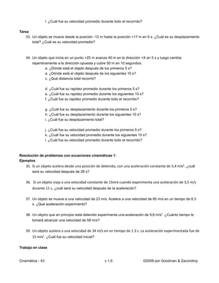 l. ¿Cuál fue su velocidad promedio durante todo el recorrido?

Tarea
    33. Un objeto se mueve desde la posición -12 m hasta la posición +17 m en 9 s. ¿Cuál es su desplazamiento
        total? ¿Cuál es su velocidad promedio?



   34. Un objeto que inicia en un punto +25 m avanza 40 m en la dirección +X en 5 s y luego cambia
       repentinamente a la dirección opuesta y cubre 50 m en 10 segundos.
               a. ¿Dónde está el objeto después de los primeros 5 s?
               a. ¿Dónde está el objeto después de los siguientes 10 s?
               c. ¿Qué distancia total recorrió?

                  d. ¿Cuál fue su rapidez promedio durante los primeros 5 s?
                  e. ¿Cuál fue su rapidez promedio durante los siguientes 10 s?
                  f. ¿Cuál fue su rapidez promedio durante todo el recorrido?

                  g. ¿Cuál fue su desplazamiento durante los primeros 5 s?
                  h. ¿Cuál fue su desplazamiento durante los siguientes 10 s?
                  i. ¿Cuál fue su desplazamiento total?

                  j. ¿Cuál fue su velocidad promedio durante los primeros 5 s?
                  k. ¿Cuál fue su velocidad promedio durante los siguientes 10 s?
                  l. ¿Cuál fue su velocidad promedio durante todo el recorrido?



Resolución de problemas con ecuaciones cinemáticas 1:
Ejemplos
   35. Si un objeto acelera desde una posición de detenido, con una aceleración constante de 5,4 m/s2, ¿cuál
       será su velocidad después de 28 s?

   36. Si un objeto viaja a una velocidad constante de 15m/s cuando experimenta una aceleración de 3,5 m/s
       durante 11 s, ¿cuál será su velocidad después de la aceleración?

   37. Un objeto se mueve a una velocidad de 23 m/s. Acelera a una velocidad de 85 m/s en un tiempo de 8.3
       s. ¿Qué aceleración experimentó?

   38. Un objeto que en principio está detenido experimenta una aceleración de 9,8 m/s2. ¿Cuánto tiempo le
       tomará alcanzar una velocidad de 58 m/s?

   39. Un objeto acelera a una velocidad de 34 m/s en un tiempo de 1.3 s. La aceleración experimentada fue de
       15 m/s2. ¿Cuál fue su velocidad inicial?

Trabajo en clase


Cinemática - 43                                        v 1.0                      ©2009 por Goodman & Zavorotniy
 