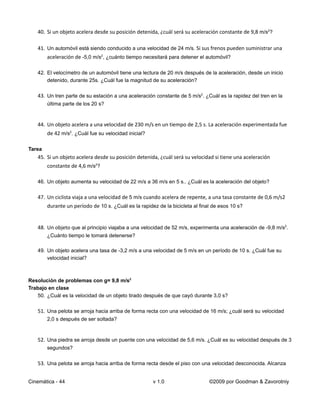 40. Si un objeto acelera desde su posición detenida, ¿cuál será su aceleración constante de 9,8 m/s2?

   41. Un automóvil está siendo conducido a una velocidad de 24 m/s. Si sus frenos pueden suministrar una
        aceleración de -5,0 m/s2, ¿cuánto tiempo necesitará para detener el automóvil?

   42. El velocímetro de un automóvil tiene una lectura de 20 m/s después de la aceleración, desde un inicio
       detenido, durante 25s. ¿Cuál fue la magnitud de su aceleración?

   43. Un tren parte de su estación a una aceleración constante de 5 m/s2. ¿Cuál es la rapidez del tren en la
        última parte de los 20 s?


   44. Un objeto acelera a una velocidad de 230 m/s en un tiempo de 2,5 s. La aceleración experimentada fue
        de 42 m/s2. ¿Cuál fue su velocidad inicial?

Tarea
   45. Si un objeto acelera desde su posición detenida, ¿cuál será su velocidad si tiene una aceleración
        constante de 4,6 m/s2?

   46. Un objeto aumenta su velocidad de 22 m/s a 36 m/s en 5 s.. ¿Cuál es la aceleración del objeto?

   47. Un ciclista viaja a una velocidad de 5 m/s cuando acelera de repente, a una tasa constante de 0,6 m/s2
        durante un período de 10 s. ¿Cuál es la rapidez de la bicicleta al final de esos 10 s?


   48. Un objeto que al principio viajaba a una velocidad de 52 m/s, experimenta una aceleración de -9,8 m/s2.
        ¿Cuánto tiempo le tomará detenerse?

   49. Un objeto acelera una tasa de -3,2 m/s a una velocidad de 5 m/s en un período de 10 s. ¿Cuál fue su
       velocidad inicial?



Resolución de problemas con g= 9,8 m/s2
Trabajo en clase
   50. ¿Cuál es la velocidad de un objeto tirado después de que cayó durante 3,0 s?

   51. Una pelota se arroja hacia arriba de forma recta con una velocidad de 16 m/s; ¿cuál será su velocidad
        2,0 s después de ser soltada?


   52. Una piedra se arroja desde un puente con una velocidad de 5,6 m/s. ¿Cuál es su velocidad después de 3
        segundos?

   53. Una pelota se arroja hacia arriba de forma recta desde el piso con una velocidad desconocida. Alcanza


Cinemática - 44                                       v 1.0                    ©2009 por Goodman & Zavorotniy
 