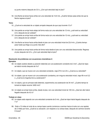 su punto máximo después de 3,5 s. ¿Con qué velocidad dejó el piso?


   54. Una flecha se lanza hacia arriba con una velocidad de 12,6 m/s. ¿Cuánto tiempo pasa antes de que la
       flecha regrese al piso?

Tarea
   55. ¿Cuál es la velocidad de un objeto arrojado después de que cayó durante 12 s?

   56. Una pelota se arroja hacia abajo de forma recta con una velocidad de 12 m/s; ¿cuál será su velocidad
        2,0 s después de ser soltada?
   57. Una pelota se arroja hacia arriba de forma recta con una velocidad de 12 m/s; ¿cuál será su velocidad
        2,0 s después de ser soltada?

   58. Una flecha se lanza hacia arriba desde el piso con una velocidad inicial de 23,4 m/s. ¿Cuánto tiempo
       pasa hasta que llega a su punto más alto?

   59. Una pelota se arroja hacia arriba de forma recta desde el piso con una velocidad desconocida. Regresa
        al piso después de 4,0 s. ¿Con qué velocidad dejó el piso?



Resolución de problemas con ecuaciones cinemáticas 2:
Ejemplos
   60. Un objeto acelera desde su posición detenida con una aceleración constante de 2 m/s2. ¿Qué tan lejos
        se habrá movido después de 9 s?

   61. Un objeto, que se mueve con una velocidad constante, viaja 274 m en 23 s. ¿Cuál es su velocidad?

   62. Un objeto, que se mueve con una aceleración constante y sin ninguna velocidad inicial, viaja 48 m en 5,2
       s. ¿Cuál es la magnitud de su aceleración?

   63. Un objeto, que en principio está detenido, experimenta una aceleración de 34 m/s2. ¿Cuánto tiempo le
        tomará al objeto recorrer 3400 m/s?

   64. Un objeto se arroja hacia arriba, desde el piso, con una velocidad inicial de 120 m/s. ¿Qué tan alto habrá
        llegado después de 4,0 s?

Trabajo en clase
   65. Un objeto está viajando con una velocidad constante de 5 m/s. ¿Qué tan lejos habrá llegado después de
       7 s?

   66. Está a 12 millas al norte de su campo base cuando comienza a caminar hacia el norte con una rapidez
       de 2 millas por hora. ¿Cuál es su ubicación, con respecto a su campo base, después de caminar durante
       5 horas?



Cinemática - 45                                      v 1.0                   ©2009 por Goodman & Zavorotniy
 