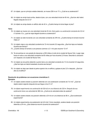 67. Un objeto, que en principio estaba detenido, se mueve 250 m en 17 s. ¿Cuál es su aceleración?


   68. Un objeto se arroja hacia arriba, desde el piso, con una velocidad inicial de 40 m/s. ¿Qué tan alto habrá
        llegado después de 2,0 s?

   69. Un objeto se arroja desde un edificio alto de 42 m. ¿Cuánto tiempo le toma llegar al piso?

Tarea
   70. Un objeto se mueve con una velocidad inicial de 23 m/s. Está sujeto a su aceleración constante de 3,5 m/
        s2 durante 12 s. ¿qué tan lejos llegará durante su aceleración?

   71. Un objeto se está moviendo con una velocidad constante de 278 m/s. ¿Cuánto tiempo le tomará recorrer
       7500 m?

   72. Un objeto viaja a una velocidad constante de 15 m/s durante 5,0 segundos. ¿Qué tan lejos se traslada
       durante ese tiempo?
   73. ¿Cuánto tiempo le tomará a una persona caminar a 2,1 m/s para recorrer 13 m?

   74. Te encuentras en una parada de descanso a 250 millas al norte de la ciudad de Nueva York. Luego viaja
        hacia el norte a una velocidad constante de 65 millas por hora durante 2,0 horas. Describe tu ubicación
        con respecto a la ciudad de Nueva York.

   75. Un objeto se encuentra detenido cuando tiene una velocidad constante de 13 m/s durante 5,0 segundos.
       ¿Qué tan lejos se habrá trasladado durante ese tiempo?

   76. Un objeto se deja caer desde la parte superior de un edificio y golpea el piso 2,0 s después. ¿Qué tan
       alto es el edificio?



Resolución de problemas con ecuaciones cinemáticas 3:
Ejemplos
   77. Un objeto acelera desde su posición detenida con una aceleración constante de 7,5 m/s2. ¿Qué tan
        rápido estará viajando después de que llegue a los 21 m?

   78. Un objeto experimenta una aceleración de 9,8 m/s en una distancia de 210 m. Después de esa
        aceleración tiene una velocidad de 380 m/s. ¿Cuál era la velocidad antes de acelerar?

   79. Un objeto acelera desde una posición detenida a 24 m/s en una distancia de 56 m. ¿Qué aceleración
       experimentó?

   80. Un objeto experimenta una aceleración de 6,8 m/s2. Como resultado, acelera desde una posición
       detenida a 24 m/s. ¿Qué distancia recorrió durante tal aceleración?



Cinemática - 46                                       v 1.0                   ©2009 por Goodman & Zavorotniy
 
