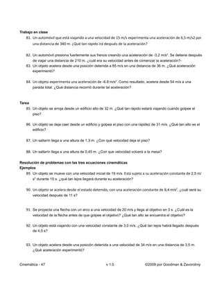 Trabajo en clase
   81. Un automóvil que está viajando a una velocidad de 15 m/s experimenta una aceleración de 6,5 m/s2 por
        una distancia de 340 m. ¿Qué tan rápido irá después de la aceleración?

   82. Un automóvil presiona fuertemente sus frenos creando una aceleración de -3,2 m/s2. Se detiene después
       de viajar una distancia de 210 m. ¿cuál era su velocidad antes de comenzar la aceleración?-
   83. Un objeto acelera desde una posición detenida a 85 m/s en una distancia de 36 m. ¿Qué aceleración
       experimentó?

   84. Un objeto experimenta una aceleración de -6.8 m/s2. Como resultado, acelera desde 54 m/s a una
        parada total. ¿Qué distancia recorrió durante tal aceleración?



Tarea
   85. Un objeto se arroja desde un edificio alto de 32 m. ¿Qué tan rápido estará viajando cuando golpee el
        piso?

   86. Un objeto se deja caer desde un edificio y golpea el piso con una rapidez de 31 m/s. ¿Qué tan alto es el
       edificio?

   87. Un saltarín llega a una altura de 1,3 m. ¿Con qué velocidad deja el piso?

   88. Un saltarín llega a una altura de 0,45 m. ¿Con que velocidad volverá a la mesa?

Resolución de problemas con las tres ecuaciones cinemáticas
Ejemplos
   89. Un objeto se mueve con una velocidad inicial de 19 m/s. Está sujeto a su aceleración constante de 2,5 m/
        s2 durante 15 s. ¿qué tan lejos llegará durante su aceleración?

   90. Un objeto se acelera desde el estado detenido, con una aceleración constante de 8,4 m/s2, ¿cuál será su
        velocidad después de 11 s?


   91. Se proyecta una flecha con un arco a una velocidad de 20 m/s y llega al objetivo en 3 s. ¿Cuál es la
        velocidad de la flecha antes de que golpee el objetivo? ¿Qué tan alto se encuentra el objetivo?

   92. Un objeto está viajando con una velocidad constante de 3,0 m/s. ¿Qué tan lejos habrá llegado después
       de 4,0 s?


   93. Un objeto acelera desde una posición detenida a una velocidad de 34 m/s en una distancia de 3,5 m.
       ¿Qué aceleración experimentó?


Cinemática - 47                                       v 1.0                   ©2009 por Goodman & Zavorotniy
 
