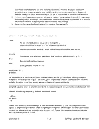 relacionada matemáticamente con otros números y/o variables. Podemos despejarla al realizar la
          operación inversa en cada una de las otras variables o números. Por ejemplo, si la d se divide por t,
          podemos conseguir la d sola al multiplicarla por t (ya que la multiplicación es lo contrario de la división).
     2. Podemos hacer lo que deseemos en un lado de una ecuación, siempre y cuando también lo hagamos en
      el otro lado (excepto al dividir por cero). Por lo tanto, si multiplicamos por t el lado derecho de la ecuación
      (d/t), también debemos multiplicar por t el lado izquierdo de la ecuación (r).
   3. Siempre podemos cambiar los lados derecho e izquierdo de una ecuación.
__________________________________________________________________________________________




Utilicemos este enfoque para resolver la ecuación para la d, r = d/t.

r = d/t
                  Ya que estamos buscando la d, y la d se divide por el t,
                  debemos multiplicar la d/t por el t. Pero sólo podemos hacerlo si

                  también multiplicamos la r por el t. Por lo tanto multipliquemos ambos lados por el t.

rt = (d/t)t
                  Cancelemos el t a la derecha, ya que está en el numerador y el denominador, y t/t = 1
rt = d
                  Cambiemos la d al lado izquierdo
d = rt
                  Sustituyamos los valores de r y t

d = (25 m/s) (360 s)
d = 9000m

Ten en cuenta que no sólo 25 veces 360 da como resultado 9000, sino que también los metros por segundo
multiplicado por los segundos es igual a los metros, ya los segundos se cancelan. Eso nos da como resultado
unidades de metros, lo cual tiene sentido, ya que son la solución para una distancia.
__________________________________________________________________________________________
Ejemplo 3: ¿Cuánto tiempo te tomará recorrer 3.600 m si estás manejando con una rapidez constante de 20 m/s?

Tenemos la distancia y la rapidez, y debemos encontrar el tiempo.

r = 20m/s
d = 3600m
t=?

En este caso estamos buscando el tiempo (t), pero la fórmula que tenemos (r = d/t) funciona para buscar la
rapidez (r). En primer lugar debemos utilizar el álgebra para reorganizar la fórmula para buscar el t. Sólo en ese
momento los valores deben ser sustituidos en la fórmula r = d/t. En este caso necesitamos agregar otra regla
adicional para reorganizar la fórmula.


Cinemática - 5                                            v 1.0                    ©2009 por Goodman & Zavorotniy
 