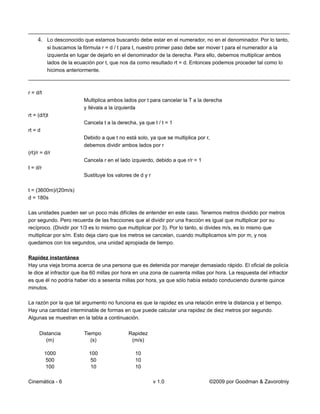__________________________________________________________________________________________
     4. Lo desconocido que estamos buscando debe estar en el numerador, no en el denominador. Por lo tanto,
      si buscamos la fórmula r = d / t para t, nuestro primer paso debe ser mover t para el numerador a la
      izquierda en lugar de dejarlo en el denominador de la derecha. Para ello, debemos multiplicar ambos
      lados de la ecuación por t, que nos da como resultado rt = d. Entonces podemos proceder tal como lo
      hicimos anteriormente.
__________________________________________________________________________________________

r = d/t
                        Multiplica ambos lados por t para cancelar la T a la derecha
                        y llévala a la izquierda
rt = (d/t)t
                        Cancela t a la derecha, ya que t / t = 1
rt = d
                        Debido a que t no está solo, ya que se multiplica por r,
                        debemos dividir ambos lados por r
(rt)/r = d/r
                        Cancela r en el lado izquierdo, debido a que r/r = 1
t = d/r
                        Sustituye los valores de d y r

t = (3600m)/(20m/s)
d = 180s

Las unidades pueden ser un poco más difíciles de entender en este caso. Tenemos metros dividido por metros
por segundo. Pero recuerda de las fracciones que al dividir por una fracción es igual que multiplicar por su
recíproco. (Dividir por 1/3 es lo mismo que multiplicar por 3). Por lo tanto, si divides m/s, es lo mismo que
multiplicar por s/m. Esto deja claro que los metros se cancelan, cuando multiplicamos s/m por m, y nos
quedamos con los segundos, una unidad apropiada de tiempo.

Rapidez instantánea
Hay una vieja broma acerca de una persona que es detenida por manejar demasiado rápido. El oficial de policía
le dice al infractor que iba 60 millas por hora en una zona de cuarenta millas por hora. La respuesta del infractor
es que él no podría haber ido a sesenta millas por hora, ya que sólo había estado conduciendo durante quince
minutos.

La razón por la que tal argumento no funciona es que la rapidez es una relación entre la distancia y el tiempo.
Hay una cantidad interminable de formas en que puede calcular una rapidez de diez metros por segundo.
Algunas se muestran en la tabla a continuación.


      Distancia         Tiempo              Rapidez
         (m)               (s)               (m/s)

          1000            100                  10
          500              50                  10
          100              10                  10

Cinemática - 6                                           v 1.0                  ©2009 por Goodman & Zavorotniy
 