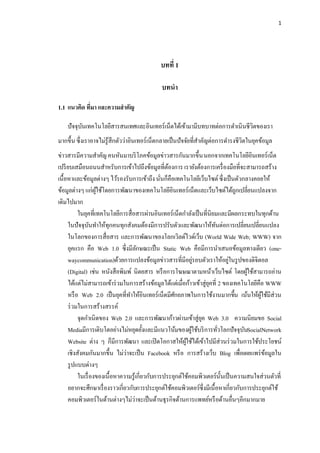 1




                                             บทที่ 1

                                             บทนา

1.1 แนวคิด ที่มา และความสาคัญ

    ปัจจุบนเทคโนโลยีสารสนเทศและอินเทอร์เน็ตได้เข้ามามีบทบาทต่อการดาเนินชีวิตของเรา
          ั
มากขึ้น ซึ่งเราอาจไม่รู้สึกตัวว่าอินเทอร์เน็ตกลายเป็ นปัจจัยที่สาคัญต่อการดารงชีวิตในยุคข้อมูล
ข่าวสารมีความสาคัญ คนหันมาบริ โภคข้อมูลข่าวสารกันมากขึ้น นอกจากเทคโนโลยีอินเทอร์เน็ต
เปรี ยบเสมือนถนนสาหรับการเข้าไปถึงข้อมูลที่ตองการ เรายังต้องการเครื่ องมือที่จะสามารถสร้าง
                                                  ้
เนื้อหาและข้อมูลต่างๆ ไว้รองรับการเข้าถึง นันก็คือเทคโนโลยีเว็บไซต์ ซึ่งเป็ นตัวกลางคอยให้
                                               ่
ข้อมูลต่างๆ แก่ผใช้โดยการพัฒนาของเทคโนโลยีอินเทอร์เน็ตและเว็บไซต์ได้ถกเปลี่ยนแปลงจาก
                   ู้                                                           ู
เดิมไปมาก
          ในยุคที่เทคโนโลยีการสื่อสารผ่านอินเทอร์เน็ตกาลังเป็ นที่นิยมและมีผลกระทบในทุกด้าน
     ในปัจจุบนทาให้ทุกคนทุกสังคมต้องมีการปรับตัวและพัฒนาให้ทนต่อการเปลี่ยนเปลี่ยนแปลง
                 ั                                                    ั
     ในโลกของการสื่อสาร และการพัฒนาของโลกเวิลด์ไวด์เว็บ (World Wide Web; WWW) จาก
     ยุคแรก คือ Web 1.0 ซึ่งมีลกษณะเป็ น Static Web คือมีการนาเสนอข้อมูลทางเดียว (one-
                                     ั
     waycommunication)ด้วยการแปลงข้อมูลข่าวสารที่มีอยูรอบตัวเราให้อยูในรู ปของดิจิตอล
                                                              ่              ่
     (Digital) เช่น หนังสือพิมพ์ นิตยสาร หรื อการโฆษณาตามหน้าเว็บไซต์ โดยผูใช้สามารถอ่าน
                                                                                    ้
     ได้แต่ไม่สามารถเข้าร่ วมในการสร้างข้อมูลได้แต่เมื่อก้าวเข้าสู่ยคที่ 2 ของเทคโนโลยีคือ WWW
                                                                    ุ
     หรื อ Web 2.0 เป็ นยุคที่ทาให้อนเทอร์เน็ตมีศกยภาพในการใช้งานมากขึ้น เน้นให้ผใช้มีส่วน
                                         ิ          ั                                    ู้
     ร่ วมในการสร้างสรรค์
          จุดกาเนิดของ Web 2.0 และการพัฒนาก้าวผ่านเข้าสู่ยค Web 3.0 ความนิยมขอ Social
                                                                ุ
     Mediaมีการเติบโตอย่างไม่หยุดยั้งและมีแนวโน้มของผูใช้บริ การทัวโลกปัจจุบนSocialNetwork
                                                            ้            ่        ั
     Website ต่าง ๆ ก็มีการพัฒนา และเปิ ดโอกาสให้ผใช้ได้เข้าไปมีส่วนร่ วมในการใช้ประโยชน์
                                                         ู้
     เชิงสังคมกันมากขึ้น ไม่ว่าจะเป็ น Facebook หรื อ การสร้างเว็บ Blog เพื่อเผยแพร่ ขอมูลใน้
     รู ปแบบต่างๆ
          ในเรื่ องของเนื้อหาความรู้เกี่ยวกับการประยุกต์ใช้คอมพิวเตอร์น้ นเป็ นความสนใจส่วนตัวที่
                                                                           ั
     อยากจะศึกษาเรื่ องราวเกี่ยวกับการประยุกต์ใช้คอมพิวเตอร์ซ่ึงมีเนื้อหาเกี่ยวกับการประยุกต์ใช้
     คอมพิวเตอร์ในด้านต่างๆไม่ว่าจะเป็ นด้านธุรกิจด้านการแพทย์หรื อด้านอื่นๆอีกมากมาย
 