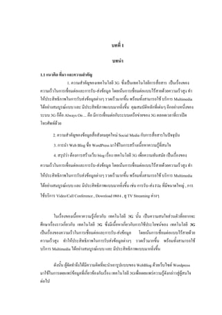 บทที่ 1

                                            บทนา

1.1 แนวคิด ที่มา และความสาคัญ
                 1. ความสาคัญของเทคโนโลยี 3G ซึ่งเป็นเทคโนโลยีการสื่อสาร เป็นเรื่องของ
ความเร็วในการเชื่อมต่อและการรับ-ส่งข้อมูล โดยเน้นการเชื่อมต่อแบบไร้สายด้วยความเร็วสูง ทา
ให้ประสิทธิภาพในการรับส่งข้อมูลต่างๆ รวดเร็วมากขึ้น พร้อมทั้งสามารถใช้ บริการ Multimedia
ได้อย่างสมบูรณ์แบบ และ มีประสิทธิภาพแบบมากยิ่งขึ้น คุณสมบัติหลักที่เด่นๆ อีกอย่างหนึ่งของ
ระบบ 3G ก็คือ Always On ... คือ มีการเชื่อมต่อกับระบบเครือข่ายของ 3G ตลอดเวลาที่เราเปิด
โทรศัพท์ด้วย
       2. ความสาคัญของข้อมูลสื่อสังคมยุคใหม่ Social Media กับการสื่อสารในปัจจุบัน
        3. การนา Web Blog ชื่อ WordPress มาใช้ในการสร้างเนื้อหาความรู้ที่สนใจ
        4. สรุปว่า ต้องการสร้างเว็บ blog เรื่อง เทคโนโลยี 3G เพือความทันสมัย เป็นเรื่องของ
                                                                ่
ความเร็วในการเชื่อมต่อและการรับ-ส่งข้อมูล โดยเน้นการเชื่อมต่อแบบไร้สายด้วยความเร็วสูง ทา
ให้ประสิทธิภาพในการรับส่งข้อมูลต่างๆ รวดเร็วมากขึ้น พร้อมทั้งสามารถใช้ บริการ Multimedia
ได้อย่างสมบูรณ์แบบ และ มีประสิทธิภาพแบบมากยิ่งขึ้น เช่น การรับ-ส่ง File ที่มีขนาดใหญ่ , การ
ใช้บริการ Video/Call Conference , Download เพลง , ดู TV Streaming ต่างๆ


          ในเรื่องของเนื้อหาความรู้เกี่ยวกับ เทคโนโลยี 3G นั้น เป็นความสนใจส่วนตัวที่อยากจะ
ศึกษาเรื่องราวเกี่ยวกับ เทคโนโลยี 3G ซึ่งมีเนื้อหาเกี่ยวกับการใช้ประโยชน์ของ เทคโนโลยี 3G
เป็นเรื่องของความเร็วในการเชื่อมต่อและการรับ-ส่งข้อมูล โดยเน้นการเชื่อมต่อแบบไร้สายด้วย
ความเร็วสูง ทาให้ประสิทธิภาพในการรับส่งข้อมูลต่างๆ รวดเร็วมากขึ้น พร้อมทั้งสามารถใช้
บริการ Multimedia ได้อย่างสมบูรณ์แบบ และ มีประสิทธิภาพแบบมากยิ่งขึ้น

       ดังนั้น ผู้จัดทาจึงได้มีความคิดที่จะนาเอารูปแบบของ WebBlog ด้วยเว็บไซต์ Wordpress
มาใช้ในการเผยแพร่ข้อมูลที่เกี่ยวข้องกับเรื่อง เทคโนโลยี 3Gเพือเผยแพร่ความรู้ดังกล่าวสู่ผู้สนใจ
                                                             ่
ต่อไป
 