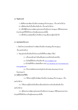 1.2 วัตถุประสงค์

       7.1 เพื่อศึกษาและพัฒนาเว็บบล็อก (WebBlog) ด้วย Wordpress เรื่อง เทคโนโลยี 3G
       7.2 เพื่อศึกษาค้นคว้าเรื่องที่สนใจเกี่ยวกับ เรื่อง เทคโนโลยี 3G
       7.3 เพื่อให้ผู้เรียนสามารถพัฒนารูปแบบของเว็บบล็อกจาก Wordpress ได้ด้วยตนเองและ
    นามาประยุกต์ใช้ให้เข้ากับการเรียนรู้ของตนเองมากยิ่งขึ้น
       7.4 เพื่อให้สามารถติดต่อสื่อสารกันได้ระหว่างครู เพื่อนและผู้สนใจทั่วไป


1.3 ขอบเขตของโครงงาน

    1. จัดทาโครงงาȨอมพิวเตอร์ การพัฒนาเว็บบล็อก (WebBlog) ด้วย Wordpress
    เรื่อง เทคโนโลยี 3G
    2. วัสดุ อุปกรณ์ เครื่องมือหรือโปรแกรมหรือที่ใช้ในการพัฒนา ได้แก่
                2.1 เครื่องคอมพิวเตอร์ พร้อมเชื่อมต่อระบบเครือข่ายอินเทอร์เน็ต
                2.2 เว็บไซต์ที่ให้บริการเว็บบล็อก คือ www.wordpress.com
                2.3 เว็บไซต์ที่ใช้ในการติดต่อสื่อสาร เช่น www.facebook.com www.hotmail.com
    www.google.com
                2.4 โปรแกรมตัดต่อและตกแต่งรูปภาพ เช่นAdobe Photoshop CS4 และ
    PhotoScape2.0
1.4 ผลที่คาดว่าจะได้รับ
                11.1 ได้รับความรู้เกี่ยวกับพัฒนาเว็บบล็อก (WebBlog) ด้วย Wordpress เรื่อง
เทคโนโลยี 3G
        11.2 ได้รับความรู้เกี่ยวกับเรื่องที่นามาเป็นบทเรียนในการสร้างเว็บบล็อกคือ เรื่อง
เทคโนโลยี 3G
        11.3 ผู้เรียนสามารถพัฒนารูปแบบของเว็บบล็อกจาก Wordpress ได้ด้วยตนเองและนามา
ประยุกต์ใช้ให้เข้ากับการเรียนรู้ของตนเองมากยิ่งขึ้น
 