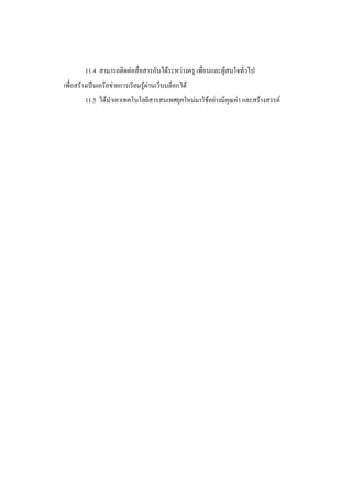 11.4 สามารถติดต่อสื่อสารกันได้ระหว่างครู เพื่อนและผู้สนใจทั่วไป
เพื่อสร้างเป็นเครือข่ายการเรียนรู้ผ่านเว็บบล็อกได้
        11.5 ได้นาเอาเทคโนโลยีสารสนเทศยุคใหม่มาใช้อย่างมีคุณค่า และสร้างสรรค์
 