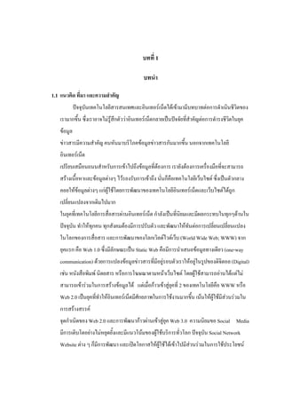 บทที่ 1

                                           บทนา

1.1 แนวคิด ที่มา และความสาคัญ
            ปัจจุบันเทคโนโลยีสารสนเทศและอินเทอร์เน็ตได้เข้ามามีบทบาทต่อการดาเนินชีวิตของ
   เรามากขึ้น ซึ่งเราอาจไม่รู้สึกตัวว่าอินเทอร์เน็ตกลายเป็นปัจจัยที่สาคัญต่อการดารงชีวตในยุค
                                                                                      ิ
   ข้อมูล
   ข่าวสารมีความสาคัญ คนหันมาบริโภคข้อมูลข่าวสารกันมากขึ้น นอกจากเทคโนโลยี
   อินเทอร์เน็ต
   เปรียบเสมือนถนนสาหรับการเข้าไปถึงข้อมูลที่ต้องการ เรายังต้องการเครื่องมือที่จะสามารถ
   สร้างเนื้อหาและข้อมูลต่างๆ ไว้รองรับการเข้าถึง นั่นก็คือเทคโนโลยีเว็บไซต์ ซึ่งเป็นตัวกลาง
   คอยให้ข้อมูลต่างๆ แก่ผู้ใช้โดยการพัฒนาของเทคโนโลยีอินเทอร์เน็ตและเว็บไซต์ได้ถูก
   เปลี่ยนแปลงจากเดิมไปมาก
   ในยุคที่เทคโนโลยีการสื่อสารผ่านอินเทอร์เน็ต กาลังเป็นที่นิยมและมีผลกระทบในทุกๆด้านใน
   ปัจจุบัน ทาให้ทุกคน ทุกสังคมต้องมีการปรับตัว และพัฒนาให้ทันต่อการเปลี่ยนเปลี่ยนแปลง
   ในโลกของการสื่อสาร และการพัฒนาของโลกเวิลด์ไวด์เว็บ (World Wide Web; WWW) จาก
   ยุคแรก คือ Web 1.0 ซึ่งมีลักษณะเป็น Static Web คือมีการนาเสนอข้อมูลทางเดียว (one-way
   communication) ด้วยการแปลงข้อมูลข่าวสารที่มีอยู่รอบตัวเราให้อยู่ในรูปของดิจิตอล (Digital)
   เช่น หนังสือพิมพ์ นิตยสาร หรือการโฆษณาตามหน้าเว็บไซต์ โดยผู้ใช้สามารถอ่านได้แต่ไม่
   สามารถเข้าร่วมในการสร้างข้อมูลได้ แต่เมื่อก้าวเข้าสู่ยคที่ 2 ของเทคโนโลยีคือ WWW หรือ
                                                         ุ
   Web 2.0 เป็นยุคที่ทาให้อินเทอร์เน็ตมีศักยภาพในการใช้งานมากขึ้น เน้นให้ผู้ใช้มีสวนร่วมใน
                                                                                  ่
   การสร้างสรรค์
   จุดกาเนิดของ Web 2.0 และการพัฒนาก้าวผ่านเข้าสู่ยุค Web 3.0 ความนิยมขอ Social Media
   มีการเติบโตอย่างไม่หยุดยั้งและมีแนวโน้มของผู้ใช้บริการทั่วโลก ปัจจุบัน Social Network
   Website ต่าง ๆ ก็มีการพัฒนา และเปิดโอกาสให้ผู้ใช้ได้เข้าไปมีส่วนร่วมในการใช้ประโยชน์
 