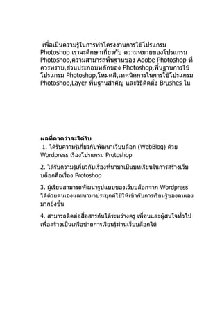 เพื่อเป็นความรู้ในการทำาโครงงานการใช้โปรแกรม
Photoshop เราจะศึกษาเกี่ยวกับ ความหมายของโปรแกรม
Photoshop,ความสามารถพื้นฐานของ Adobe Photoshop ที่
ควรทราบ,ส่วนประกอบหลักของ Photoshop,พื้นฐานการใช้
โปรแกรม Photoshop,โหมดสี,เทคนิคการในการใช้โปรแกรม
Photoshop,Layer พื้นฐานสำาคัญ และวิธีตดตั้ง Brushes ใน
                                       ิ




ผลที่คำดว่ำจะได้รับ
1. ได้รับความรู้เกี่ยวกับพัฒนาเว็บบล็อก (WebBlog) ด้วย
Wordpress เรื่องโปรแกรม Protoshop

2. ได้รับความรู้เกี่ยวกับเรื่องที่นามาเป็นบทเรียนในการสร้างเว็บ
บล็อกคือเรื่อง Protoshop

3. ผู้เรียนสามารถพัฒนารูปแบบของเว็บบล็อกจาก Wordpress
ได้ด้วยตนเองและนามาประยุกต์ใช้ให้เข้ากับการเรียนรู้ของตนเอง
มากยิงขึ้น
       ่

4. สามารถติดต่อสื่อสารกันได้ระหว่างครู เพื่อนและผู้สนใจทั่วไป
เพื่อสร้างเป็นเครือข่ายการเรียนรู้ผ่านเว็บบล็อกได้
 