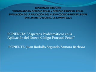 PONENCIA: “Aspectos Problemáticos en la
Aplicación del Nuevo Código Procesal Penal”
PONENTE: Juan Rodolfo Segundo Zamora Barboza
 