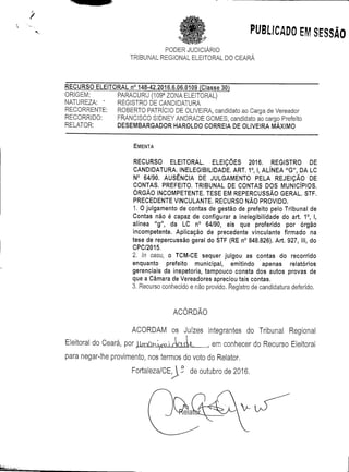 PUBLICADO EM SESSÃO
PODERJUDICIÁRIO
TRIBUNAL REGIONAL ELEITORAL DO CEARÁ
RECURSO ELEITORAL n° 148-42.2016.6.06.0109 (Classe 30)
ORIGEM: PARACURU (109a ZONA ELEITORAL)
NATUREZA: " REGISTRO DE CANDIDATURA
RECORRENTE: ROBERTO PATRÍCIO DE OLIVEIRA, candidato ao Carga de Vereador
RECORRIDO: FRANCISCO SIDNEY ANDRADE GOMES, candidato ao cargo Prefeito
RELATOR: DESEMBARGADOR HAROLDO CORREIA DE OLIVEIRA MÁXIMO
EMENTA
RECURSO ELEITORAL. ELEIÇÕES 2016. REGISTRO DE
CANDIDATURA. INELEGIBILIDADE. ART. 1°, l, ALÍNEA "G", DA LC
N° 64/90. AUSÊNCIA DE JULGAMENTO PELA REJEIÇÃO DE
CONTAS. PREFEITO. TRIBUNAL DE CONTAS DOS MUNICÍPIOS.
ÓRGÃO INCOMPETENTE. TESE EM REPERCUSSÃO GERAL. STF.
PRECEDENTE VINCULANTE. RECURSO NÃO PROVIDO.
1. O julgamento de contas de gestão de prefeito pelo Tribunal de
Contas não é capaz de configurar a inelegibilidade do art. 1°, l,
alínea "g", da LC n° 64/90, eis que proferido por órgão
incompetente. Aplicação de precedente vinculante firmado na
tese de repercussão geral do STF (RE n° 848.826). Art. 927, III, do
CPC/2015,
2. In casu, o TCM-CE sequer julgou as contas do recorrido
enquanto prefeito municipal, emitindo apenas relatórios
gerenciais da inspetoria, tampouco consta dos autos provas de
que a Câmara de Vereadores apreciou tais contas.
3. Recurso conhecido e não provido, Registro de candidatura deferido.
ACÓRDÃO
ACORDAM os Juizes integrantes do Tribunal Regional
Eleitoral do Ceará, por jl(Y>Qv^Vi/Wcl.L em conhecer do Recurso Eleitoral
para negar-lhe provimento, nos termos do voto do Relator.
Fortaleza/CE,  de outubro de 2016.
 