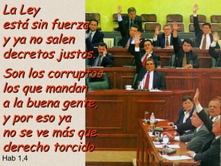 La Ley
está sin fuerza
y ya no salen
decretos justos.
Son los corruptos
los que mandan
a la buena gente,
y por eso ya
no se ve más que
derecho torcido
Hab 1,4

 