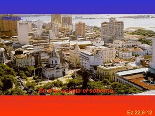 En ti se oprime al huérfano y a la viuda...
En ti hay gente que calumnia hasta hacer derramar
sangre.

En ti se acepta el soborno,
aun para condenar a muerte, y se practica la usura.
Tú atropellas y despojas al prójimo
y te has olvidado de mí, dice Yavé.
Ez 22,6-12

 