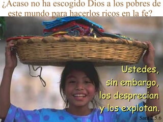 ¿Acaso no ha escogido Dios a los pobres de
este mundo para hacerlos ricos en la fe?

Ustedes,
sin embargo,
los desprecian
y los explotan.
Sant 2,5.6

 