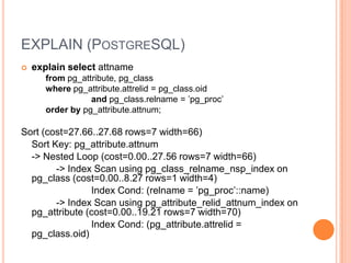 EXPLAIN(PostgreSQL)explain select attnamefrompg_attribute, pg_classwherepg_attribute.attrelid = pg_class.oid andpg_class.relname = ’pg_proc’order by pg_attribute.attnum;Sort (cost=27.66..27.68 rows=7 width=66)Sort Key: pg_attribute.attnum-> Nested Loop (cost=0.00..27.56 rows=7 width=66)-> Index Scan using pg_class_relname_nsp_index on pg_class(cost=0.00..8.27 rows=1 width=4)Index Cond: (relname = ’pg_proc’::name)-> Index Scan using pg_attribute_relid_attnum_index onpg_attribute (cost=0.00..19.21 rows=7 width=70)Index Cond: (pg_attribute.attrelid = pg_class.oid)