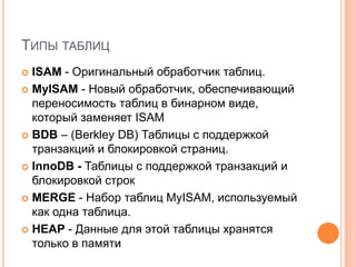 Типы таблицISAM - Оригинальный обработчик таблиц. MyISAM - Новый обработчик, обеспечивающий переносимость таблиц в бинарном виде, который заменяет ISAMBDB – (Berkley DB) Таблицы с поддержкой транзакций и блокировкой страниц.InnoDB - Таблицы с поддержкой транзакций и блокировкой строкMERGE - Набор таблиц MyISAM, используемый как одна таблица.HEAP - Данные для этой таблицы хранятся только в памяти