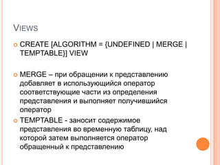 ViewsCREATE [ALGORITHM = {UNDEFINED | MERGE | TEMPTABLE}] VIEWMERGE – при обращении к представлению добавляет в использующийся оператор соответствующие части из определения представления и выполняет получившийся операторTEMPTABLE - заносит содержимое представления во временную таблицу, над которой затем выполняется оператор обращенный к представлению