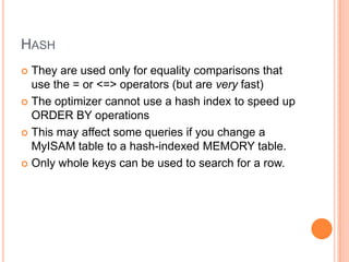HashThey are used only for equality comparisons that use the = or <=> operators (but are very fast)The optimizer cannot use a hash index to speed up ORDER BY operationsThis may affect some queries if you change a MyISAM table to a hash-indexed MEMORY table. Only whole keys can be used to search for a row.