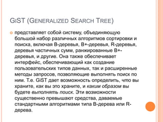 GiST (Generalized Search Tree)представляет собой систему, объединяющую большой набор различных алгоритмов сортировки и поиска, включая B-деревья, B+-деревья, R-деревья, деревья частичных сумм, ранжированные B+-деревья, и другие. Она также обеспечивает интерфейс, обеспечивающий как создание пользовательских типов данных, так и расширенные методы запросов, позволяющие выполнять поиск по ним. Т.е. GiST дает возможность определить, что вы храните, как вы это храните, и каким образом вы будете выполнять поиск. Эти возможности существенно превышают средства, даваемые стандартными алгоритмами типа B-дерева или R-дерева.