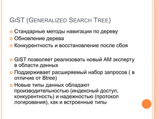 GiST (Generalized Search Tree)Стандарныеметоды навигации по деревуОбновление дереваКонкурентностьи восстановление после сбояGiSTпозволяет реализовать новый АМ эксперту в области данныхПоддерживает расширяемый набор запросов ( в отличие от Btree)Новые типы данных обладают производительностью (индексный доступ, конкурентность) и надежностью (протокол логирования), как и встроенные типы