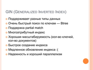 GIN(Generalized Inverted Index)Поддерживает разные типы данныхОчень быстрый поиск по ключам — BtreeПоддержка partial matchМногоатрибутныйиндексХорошая масштабируемость (кол-во ключей, кол-во документов)Быстрое создание индексаМедленное обновление индекса :(Надежность и хороший параллелизм
