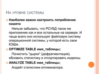 На уровне системыНаиболее важно настроить потребление памятиНельзя забывать, что РСУБД такое же приложение как и все остальные на сервере. И чаще всего оно использует файловую систему операционной системы, у которой есть свои КЭШи. OPTIMIZE TABLE имя_таблицы; Почистить "дырки" (дефрагментация), обновить статистику и отсортировать индексы. ANALYZE TABLE имя_таблицы;Апдейт статистики оптимизатора.