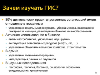  80% деятельности правительственных организаций имеет
отношение к геоданным
 управление земельными ресурсами, уборка мусора, размещение
пожарных и милиции, размещение объектов жизнеобеспечения
 Активное использование в бизнесе
 анализ потребителей, управление маршрутами
 эксплуатация естественных ресурсов (нефть, газ, …)
 управление объектами сельского хозяйства, строительство
 В армии
 управление военными операциями
 интерпретация данных со спутников
 В научных исследованиях
 география, геология, ботаника, социология, экономика,
эпидемиология, криминология
12
 
