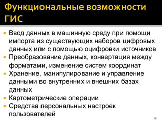  Ввод данных в машинную среду при помощи
импорта из существующих наборов цифровых
данных или с помощью оцифровки источников
 Преобразование данных, конвертация между
форматами, изменение систем координат
 Хранение, манипулирование и управление
данными во внутренних и внешних базах
данных
 Картометрические операции
 Средства персональных настроек
пользователей 16
 