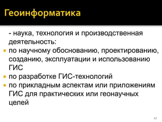 - наука, технология и производственная
деятельность:
 по научному обоснованию, проектированию,
созданию, эксплуатации и использованию
ГИС
 по разработке ГИС-технологий
 по прикладным аспектам или приложениям
ГИС для практических или геонаучных
целей
17
 