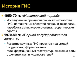  1950-70 гг. «Новаторский период»
 Исследование принципиальных возможностей
ГИС, пограничных областей знаний и технологий,
наработка эмпирического опыта, теоретические
работы
 1970-80 гг. «Период государственного
влияния»
 Развитие крупных ГИС-проектов под эгидой
государства, формирование
геоинформационных госструктур, снижение роли
отдельных групп исследователей 19
 