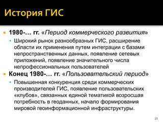  1980-… гг. «Период коммерческого развития»
 Широкий рынок разнообразных ГИС, расширение
области их применения путем интеграции с базами
непространственных данных, появление сетевых
приложений, появление значительного числа
непрофессиональных пользователей
 Конец 1980-… гг. «Пользовательский период»
 Повышенная конкуренция среди коммерческих
производителей ГИС, появление пользовательских
«клубов», связанных единой тематикой возросшая
потребность в геоданных, начало формирования
мировой геоинформационной инфраструктуры.
20
 