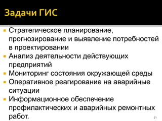  Стратегическое планирование,
прогнозирование и выявление потребностей
в проектировании
 Анализ деятельности действующих
предприятий
 Мониторинг состояния окружающей среды
 Оперативное реагирование на аварийные
ситуации
 Информационное обеспечение
профилактических и аварийных ремонтных
работ. 21
 