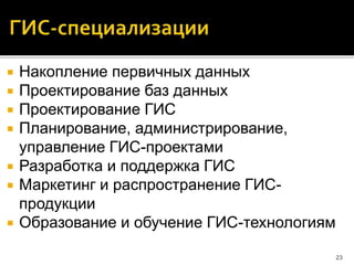  Накопление первичных данных
 Проектирование баз данных
 Проектирование ГИС
 Планирование, администрирование,
управление ГИС-проектами
 Разработка и поддержка ГИС
 Маркетинг и распространение ГИС-
продукции
 Образование и обучение ГИС-технологиям
23
 