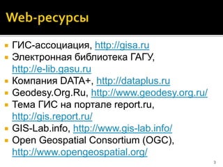  ГИС-ассоциация, http://gisa.ru
 Электронная библиотека ГАГУ,
http://e-lib.gasu.ru
 Компания DATA+, http://dataplus.ru
 Geodesy.Org.Ru, http://www.geodesy.org.ru/
 Тема ГИС на портале report.ru,
http://gis.report.ru/
 GIS-Lab.info, http://www.gis-lab.info/
 Open Geospatial Consortium (OGC),
http://www.opengeospatial.org/
3
 